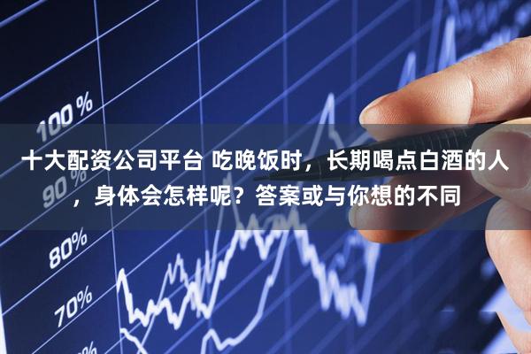 十大配资公司平台 吃晚饭时，长期喝点白酒的人，身体会怎样呢？答案或与你想的不同