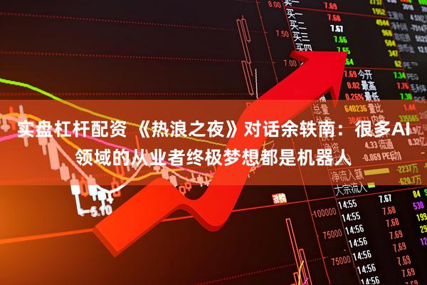 实盘杠杆配资 《热浪之夜》对话余轶南：很多AI领域的从业者终极梦想都是机器人