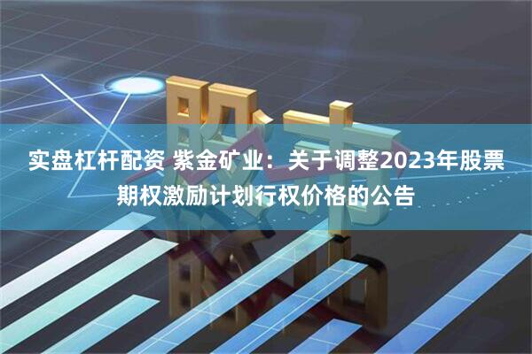实盘杠杆配资 紫金矿业：关于调整2023年股票期权激励计划行权价格的公告