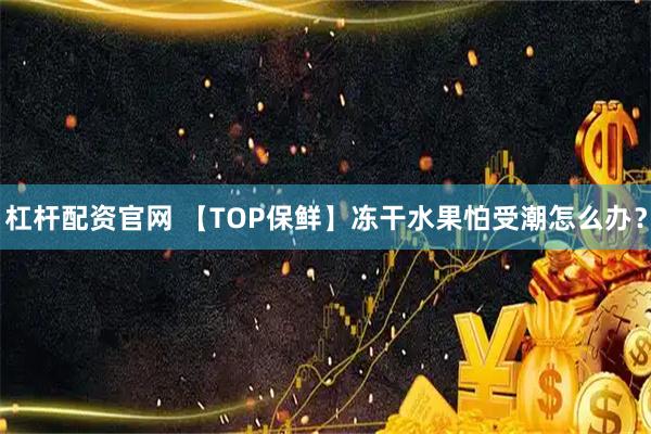 杠杆配资官网 【TOP保鲜】冻干水果怕受潮怎么办？