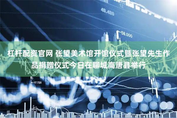 杠杆配资官网 张望美术馆开馆仪式暨张望先生作品捐赠仪式今日在聊城高唐县举行