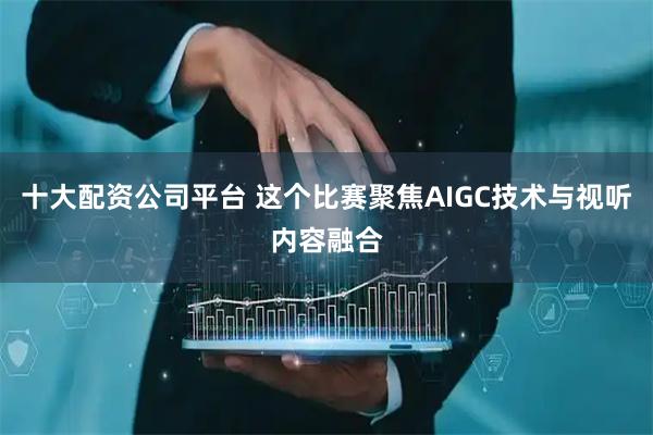 十大配资公司平台 这个比赛聚焦AIGC技术与视听内容融合