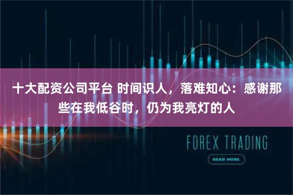 十大配资公司平台 时间识人，落难知心：感谢那些在我低谷时，仍为我亮灯的人