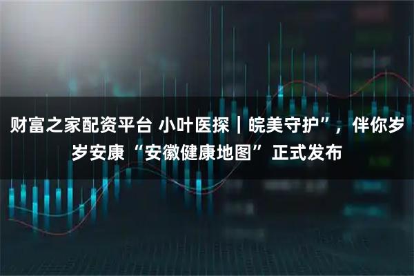财富之家配资平台 小叶医探｜皖美守护”，伴你岁岁安康 “安徽健康地图” 正式发布