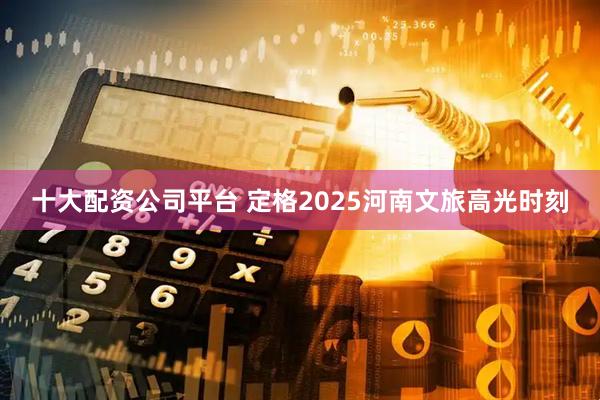 十大配资公司平台 定格2025河南文旅高光时刻