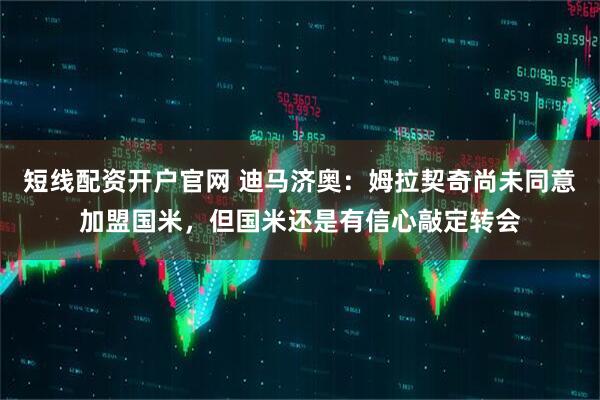短线配资开户官网 迪马济奥：姆拉契奇尚未同意加盟国米，但国米还是有信心敲定转会