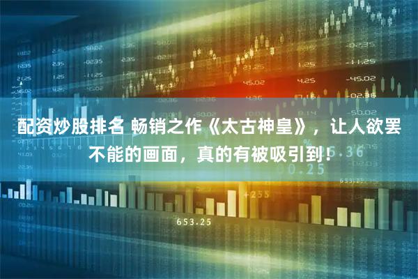 配资炒股排名 畅销之作《太古神皇》，让人欲罢不能的画面，真的有被吸引到！