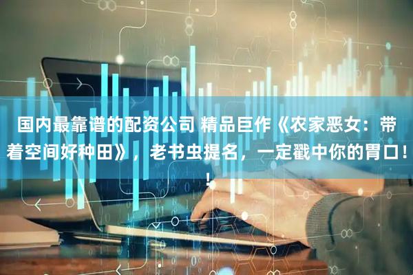 国内最靠谱的配资公司 精品巨作《农家恶女：带着空间好种田》，老书虫提名，一定戳中你的胃口！