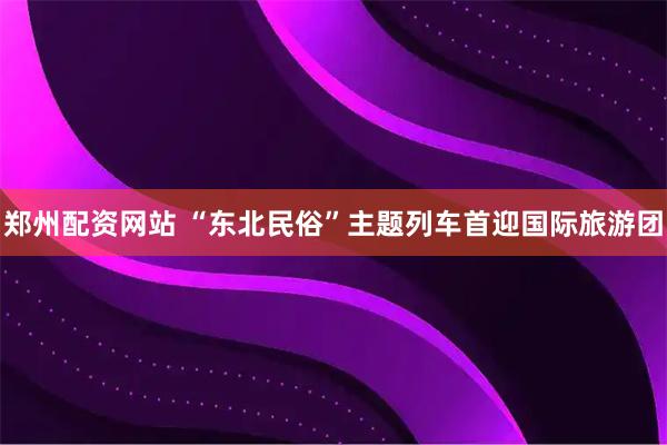 郑州配资网站 “东北民俗”主题列车首迎国际旅游团