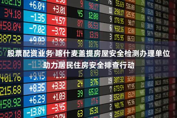 股票配资业务 喀什麦盖提房屋安全检测办理单位助力居民住房安全排查行动