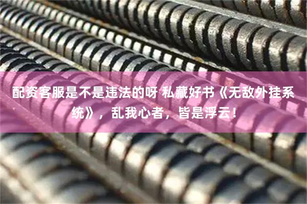配资客服是不是违法的呀 私藏好书《无敌外挂系统》，乱我心者，皆是浮云！