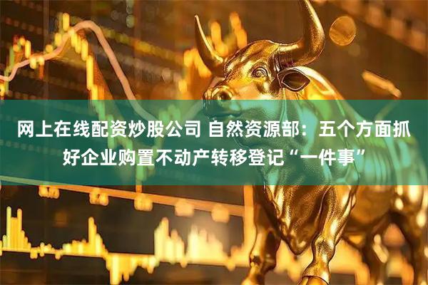 网上在线配资炒股公司 自然资源部：五个方面抓好企业购置不动产转移登记“一件事”