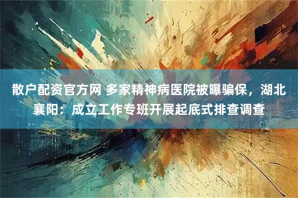 散户配资官方网 多家精神病医院被曝骗保，湖北襄阳：成立工作专班开展起底式排查调查