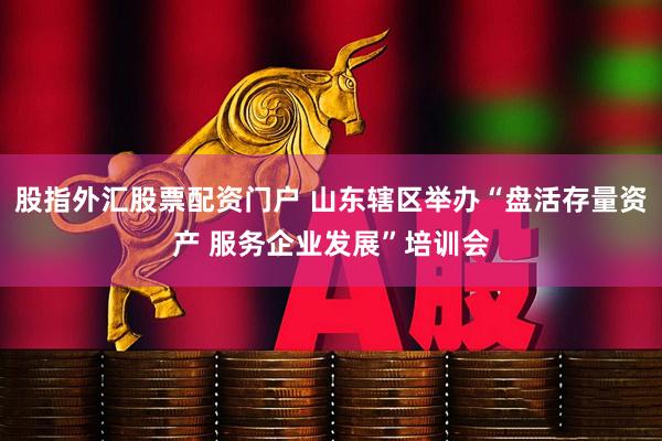 股指外汇股票配资门户 山东辖区举办“盘活存量资产 服务企业发展”培训会