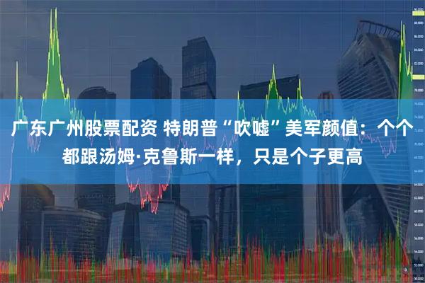 广东广州股票配资 特朗普“吹嘘”美军颜值：个个都跟汤姆·克鲁斯一样，只是个子更高