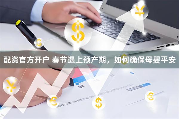 配资官方开户 春节遇上预产期，如何确保母婴平安