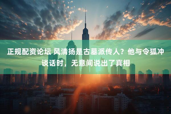 正规配资论坛 风清扬是古墓派传人？他与令狐冲谈话时，无意间说出了真相