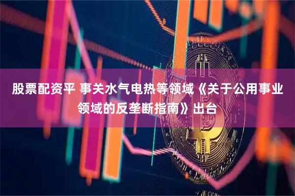 股票配资平 事关水气电热等领域《关于公用事业领域的反垄断指南》出台