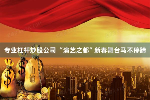 专业杠杆炒股公司 “演艺之都”新春舞台马不停蹄