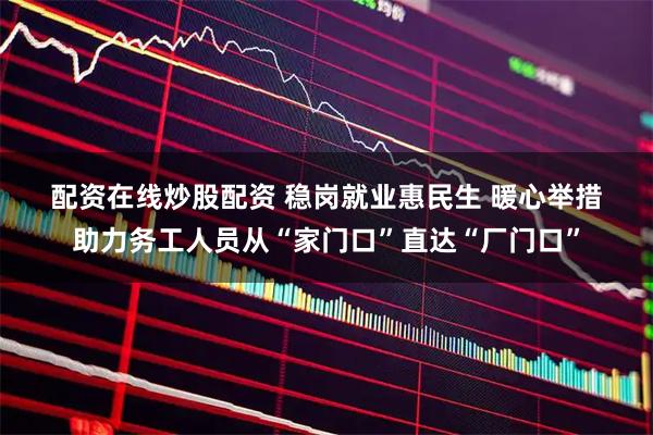 配资在线炒股配资 稳岗就业惠民生 暖心举措助力务工人员从“家门口”直达“厂门口”