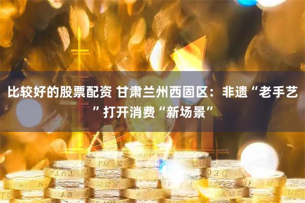 比较好的股票配资 甘肃兰州西固区：非遗“老手艺”打开消费“新场景”
