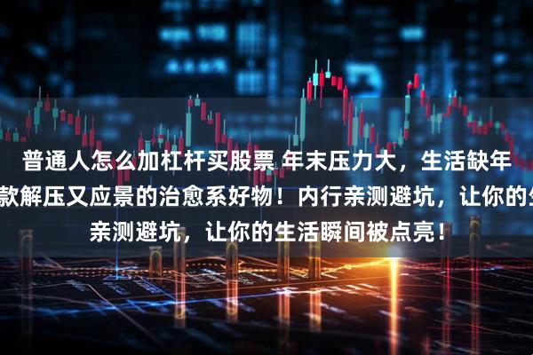 普通人怎么加杠杆买股票 年末压力大，生活缺年味？来看看这三款解压又应景的治愈系好物！内行亲测避坑，让你的生活瞬间被点亮！