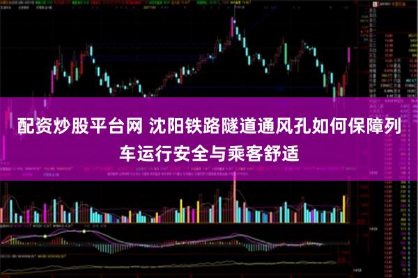 配资炒股平台网 沈阳铁路隧道通风孔如何保障列车运行安全与乘客舒适