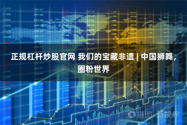 正规杠杆炒股官网 我们的宝藏非遗 | 中国狮舞，圈粉世界