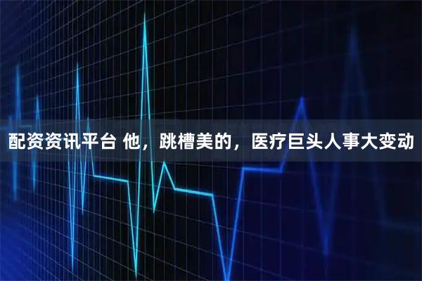 配资资讯平台 他，跳槽美的，医疗巨头人事大变动