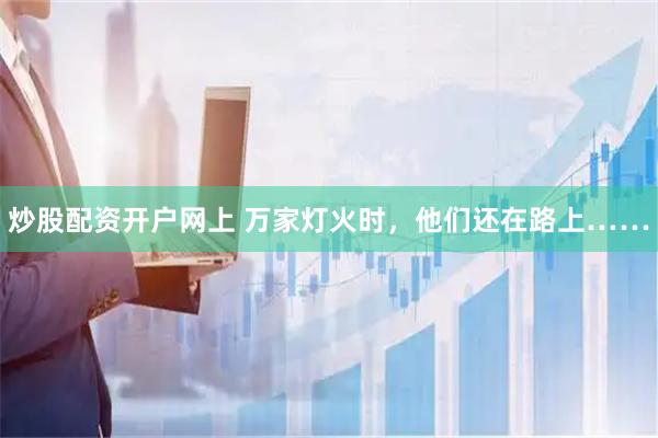 炒股配资开户网上 万家灯火时，他们还在路上……