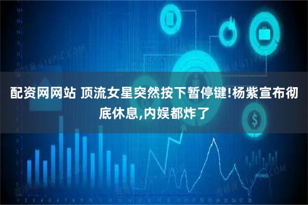 配资网网站 顶流女星突然按下暂停键!杨紫宣布彻底休息,内娱都炸了
