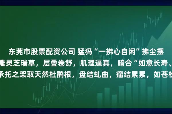 东莞市股票配资公司 猛犸“一拂心自闲”拂尘摆件料质细腻润泽，柄身雕灵芝瑞草，层叠卷舒，肌理逼真，暗合“如意长寿、仙芝延年”之雅意。承托之架取天然杜鹃根，盘结虬曲，瘤结累累，如苍松卧石，与拂尘之清逸相得益彰，浑然天成。#无负担春日美食# #茶室书斋雅玩#