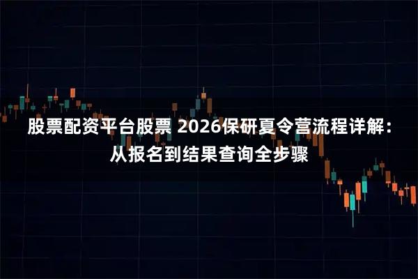 股票配资平台股票 2026保研夏令营流程详解：从报名到结果查询全步骤