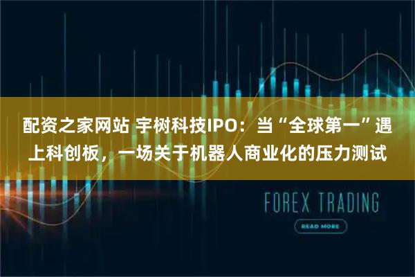 配资之家网站 宇树科技IPO：当“全球第一”遇上科创板，一场关于机器人商业化的压力测试