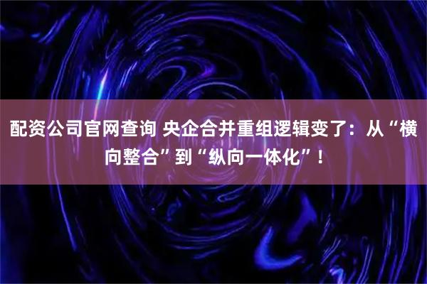 配资公司官网查询 央企合并重组逻辑变了：从“横向整合”到“纵向一体化”！