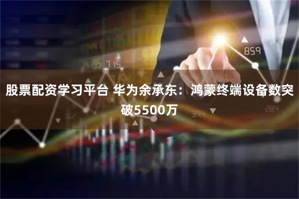 股票配资学习平台 华为余承东：鸿蒙终端设备数突破5500万