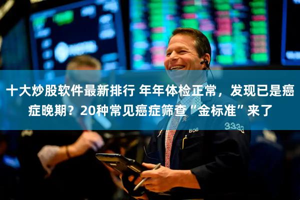 十大炒股软件最新排行 年年体检正常，发现已是癌症晚期？20种常见癌症筛查“金标准”来了