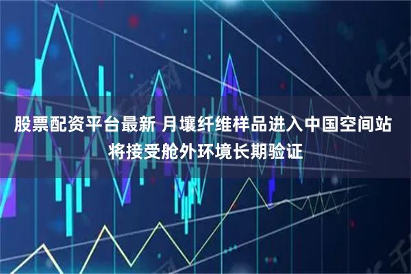 股票配资平台最新 月壤纤维样品进入中国空间站 将接受舱外环境长期验证